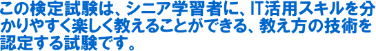 JPITA認定 パソコンインストラクター教え方技術検定は、シニア学習者にIT活用スキルを分かりやすく楽しく教えることができる、教え方の技術を認定する試験です。